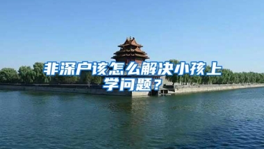 非深户该怎么解决小孩上学问题？