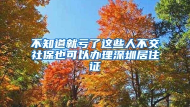 不知道就亏了这些人不交社保也可以办理深圳居住证