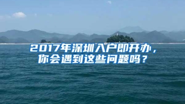 2017年深圳入户即开办，你会遇到这些问题吗？