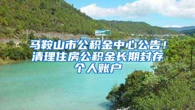 马鞍山市公积金中心公告！清理住房公积金长期封存个人账户