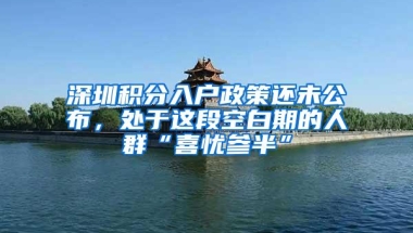 深圳积分入户政策还未公布，处于这段空白期的人群“喜忧参半”