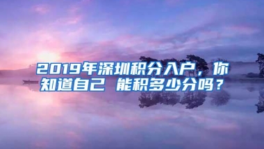 2019年深圳积分入户，你知道自己 能积多少分吗？