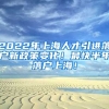 2022年上海人才引进落户新政策变化！最快半年落户上海！