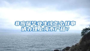 非应届毕业生该怎么样申请办理上海市户籍？
