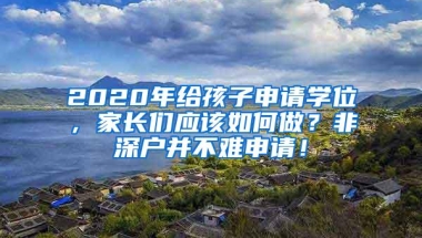 2020年给孩子申请学位，家长们应该如何做？非深户并不难申请！