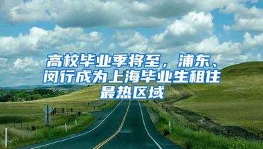 高校毕业季将至，浦东、闵行成为上海毕业生租住最热区域