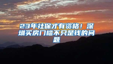 23年社保才有资格！深圳买房门槛不只是钱的问题