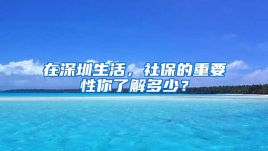 在深圳生活，社保的重要性你了解多少？