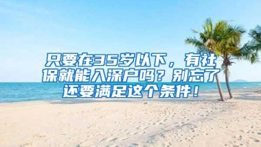 只要在35岁以下，有社保就能入深户吗？别忘了还要满足这个条件！