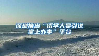 深圳推出“留学人员引进掌上办事”平台