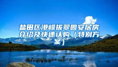 盐田区港嵘拔翠园安居房介绍及快速认购（特别方案）
