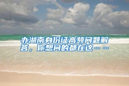 办湖南身份证高频问题解答，你想问的都在这……