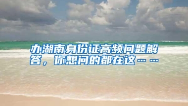 办湖南身份证高频问题解答，你想问的都在这……