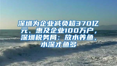 深圳为企业减负超370亿元、惠及企业100万户，深圳税务局：放水养鱼，水深才鱼多