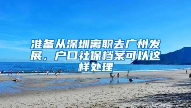 准备从深圳离职去广州发展，户口社保档案可以这样处理