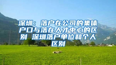 深圳：落户在公司的集体户口与落在人才中心的区别 深圳落户单位和个人区别