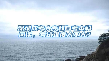 深圳成考大专和自考本科同读，考试难度大不大？