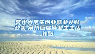 常州大学生创业就业补贴政策,常州应届毕业生生活补贴