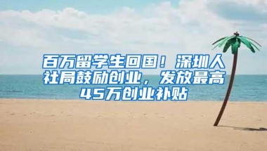 百万留学生回国！深圳人社局鼓励创业，发放最高45万创业补贴