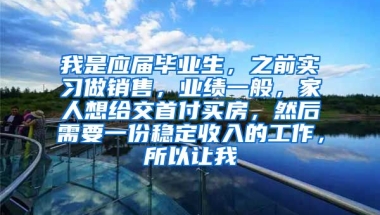我是应届毕业生，之前实习做销售，业绩一般，家人想给交首付买房，然后需要一份稳定收入的工作，所以让我