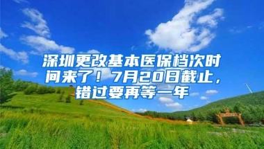 深圳更改基本医保档次时间来了！7月20日截止，错过要再等一年