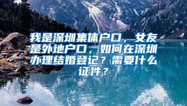 我是深圳集体户口，女友是外地户口，如何在深圳办理结婚登记？需要什么证件？