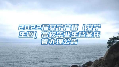 2022届安宁户籍（安宁生源）高校毕业生档案托管办理公告