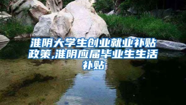 淮阴大学生创业就业补贴政策,淮阴应届毕业生生活补贴
