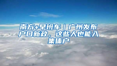 南方+早班车｜广州发布户口新政，这些人也能入集体户