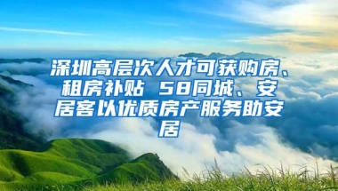 深圳高层次人才可获购房、租房补贴 58同城、安居客以优质房产服务助安居