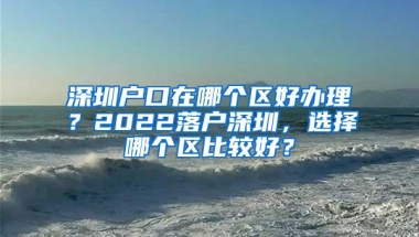 深圳户口在哪个区好办理？2022落户深圳，选择哪个区比较好？