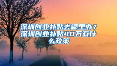 深圳创业补贴去哪里办？深圳创业补贴40万有什么政策