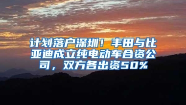 计划落户深圳！丰田与比亚迪成立纯电动车合资公司，双方各出资50%