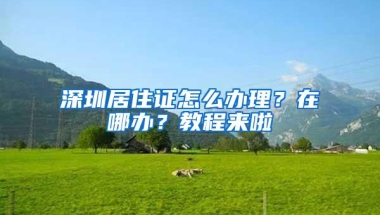 深圳居住证怎么办理？在哪办？教程来啦