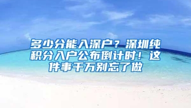 多少分能入深户？深圳纯积分入户公布倒计时！这件事千万别忘了做