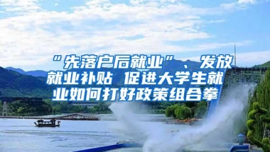 “先落户后就业”、发放就业补贴 促进大学生就业如何打好政策组合拳