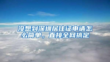 没想到深圳居住证申请怎么简单，直接全网搞定