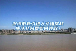 深圳市新引进人才租房和生活补贴要如何领取？