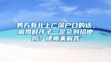 男方有北上广深户口的话，离婚时孩子一定会判给他吗？律师来解答