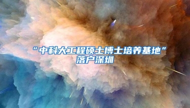 “中科大工程硕士博士培养基地”落户深圳
