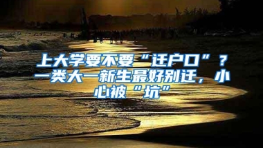 上大学要不要“迁户口”？一类大一新生最好别迁，小心被“坑”