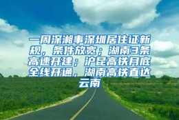 一周深湘事深圳居住证新规，条件放宽；湖南3条高速开建；沪昆高铁月底全线开通，湖南高铁直达云南