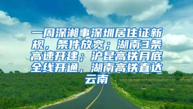 一周深湘事深圳居住证新规，条件放宽；湖南3条高速开建；沪昆高铁月底全线开通，湖南高铁直达云南