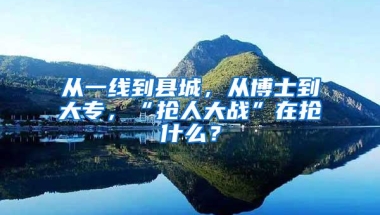 从一线到县城，从博士到大专，“抢人大战”在抢什么？