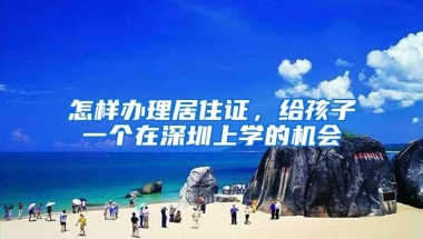 怎样办理居住证，给孩子一个在深圳上学的机会