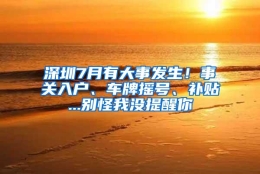 深圳7月有大事发生！事关入户、车牌摇号、补贴...别怪我没提醒你