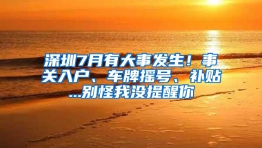 深圳7月有大事发生！事关入户、车牌摇号、补贴...别怪我没提醒你