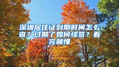 深圳居住证到期时间怎么查？过期了如何续签？看完就懂