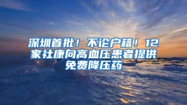 深圳首批！不论户籍！12家社康向高血压患者提供免费降压药