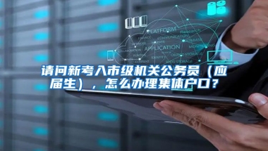 请问新考入市级机关公务员（应届生），怎么办理集体户口？